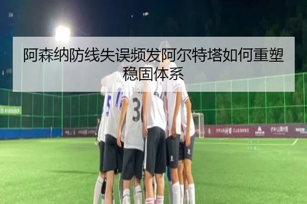 阿森纳防线失误频发阿尔特塔如何重塑稳固体系